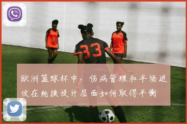 欧洲篮球杯中,伤病管理和半场进攻在轮换设计层面如何取得平衡
