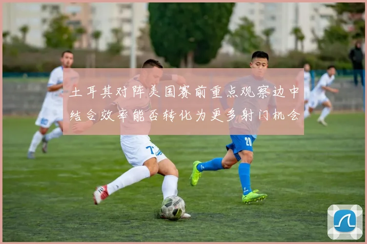 土耳其对阵美国赛前重点观察边中结合效率能否转化为更多射门机会