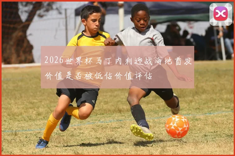 2026世界杯马丁内利迎战海地首发价值是否被低估价值评估