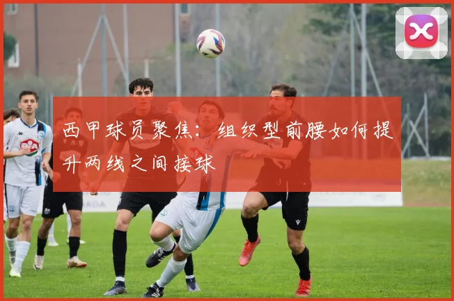 西甲球员聚焦:组织型前腰如何提升两线之间接球