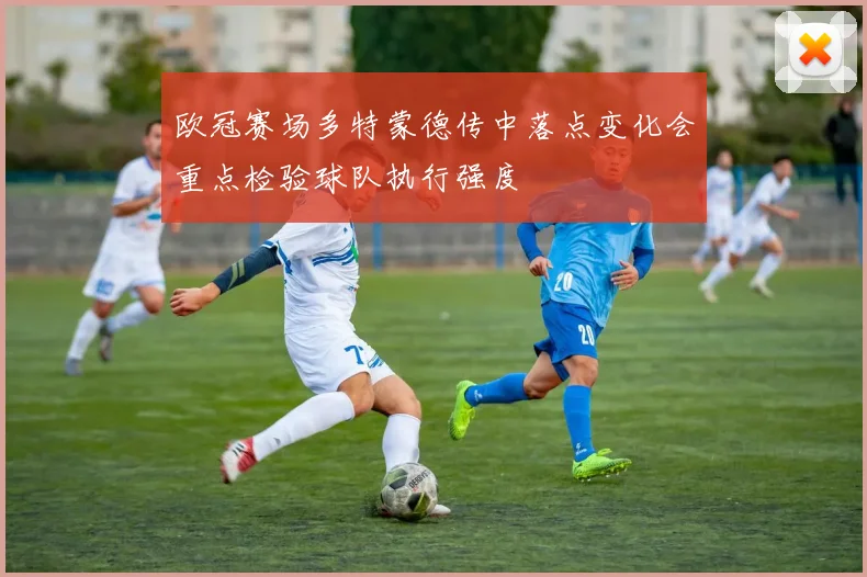 欧冠赛场多特蒙德传中落点变化会重点检验球队执行强度