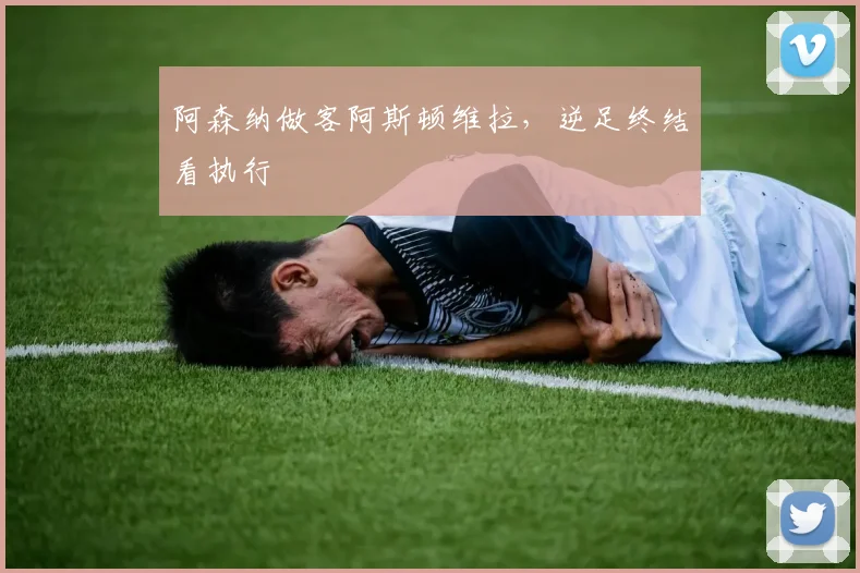 阿森纳做客阿斯顿维拉，逆足终结看执行