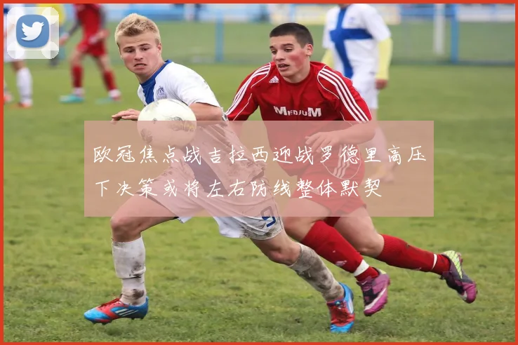 欧冠焦点战吉拉西迎战罗德里高压下决策或将左右防线整体默契
