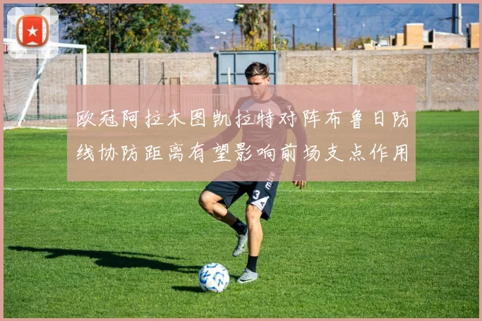 欧冠阿拉木图凯拉特对阵布鲁日防线协防距离有望影响前场支点作用
