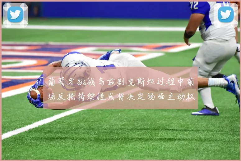 葡萄牙挑战乌兹别克斯坦过程中前场反抢持续性或将决定场面主动权