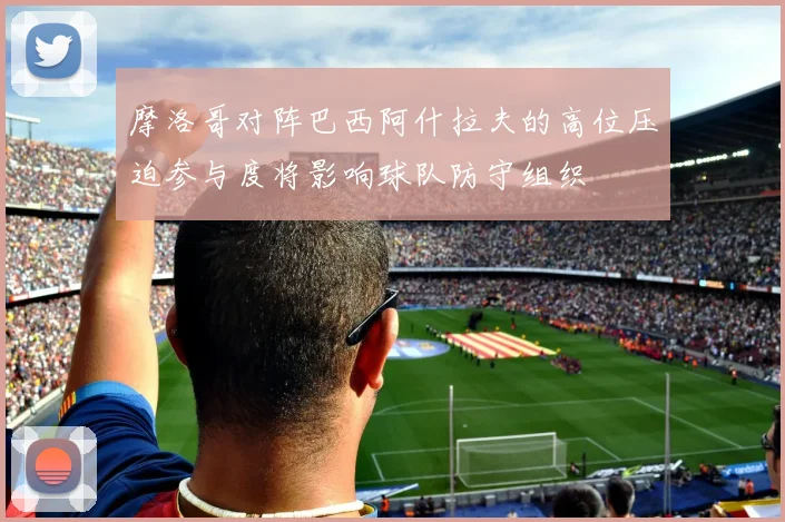 摩洛哥对阵巴西阿什拉夫的高位压迫参与度将影响球队防守组织