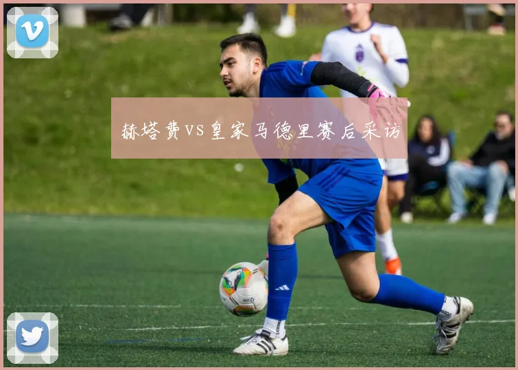 赫塔费vs皇家马德里赛后采访